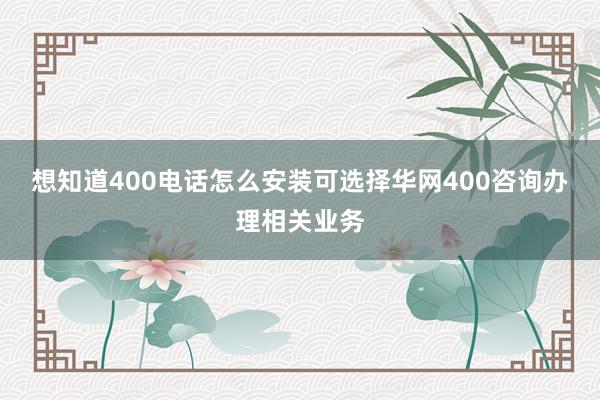 想知道400电话怎么安装可选择华网400咨询办理相关业务