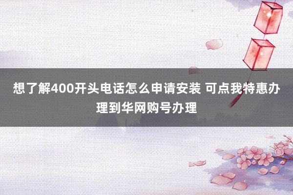 想了解400开头电话怎么申请安装 可点我特惠办理到华网购号办理