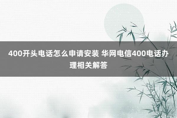 400开头电话怎么申请安装 华网电信400电话办理相关解答