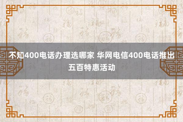 不知400电话办理选哪家 华网电信400电话推出五百特惠活动