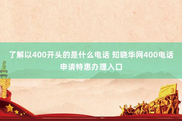 了解以400开头的是什么电话 知晓华网400电话申请特惠办理入口