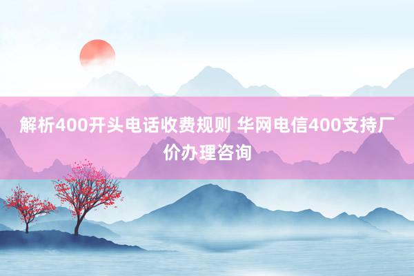 解析400开头电话收费规则 华网电信400支持厂价办理咨询