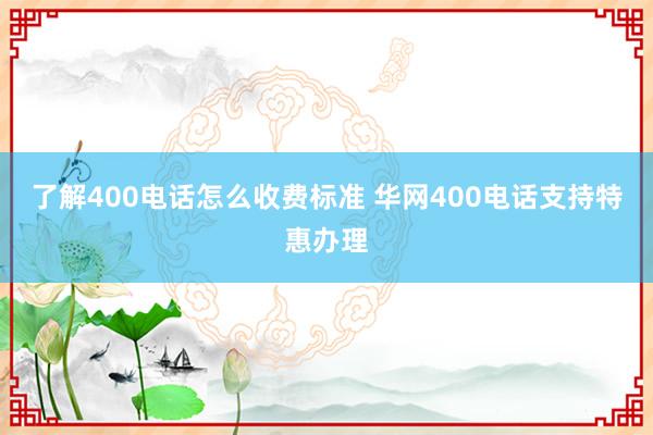 了解400电话怎么收费标准 华网400电话支持特惠办理