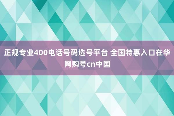 正规专业400电话号码选号平台 全国特惠入口在华网购号cn中国