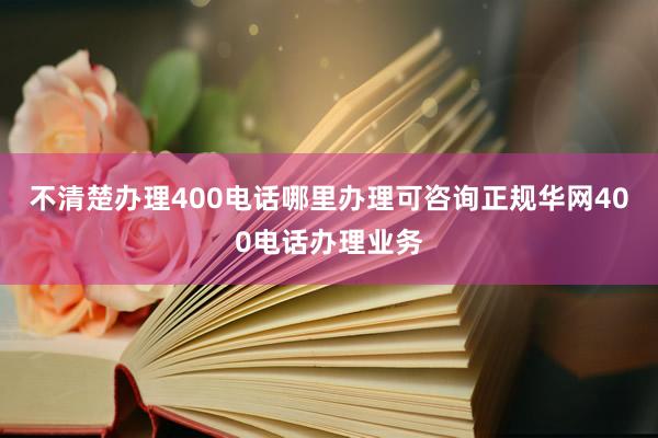 不清楚办理400电话哪里办理可咨询正规华网400电话办理业务
