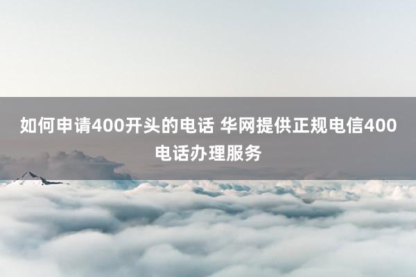 如何申请400开头的电话 华网提供正规电信400电话办理服务