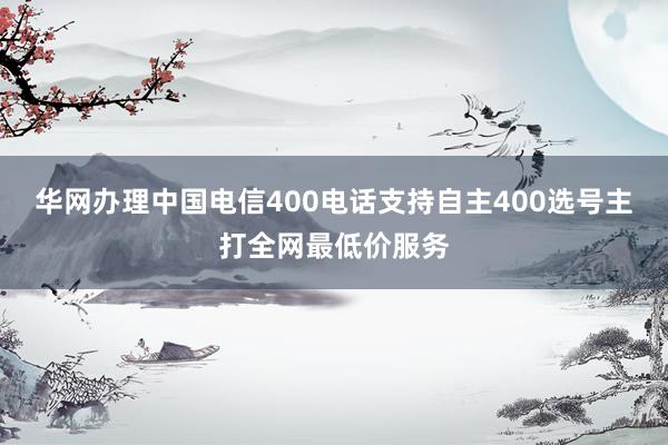 华网办理中国电信400电话支持自主400选号主打全网最低价服务