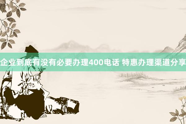企业到底有没有必要办理400电话 特惠办理渠道分享