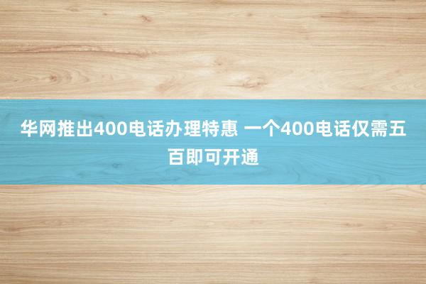 华网推出400电话办理特惠 一个400电话仅需五百即可开通